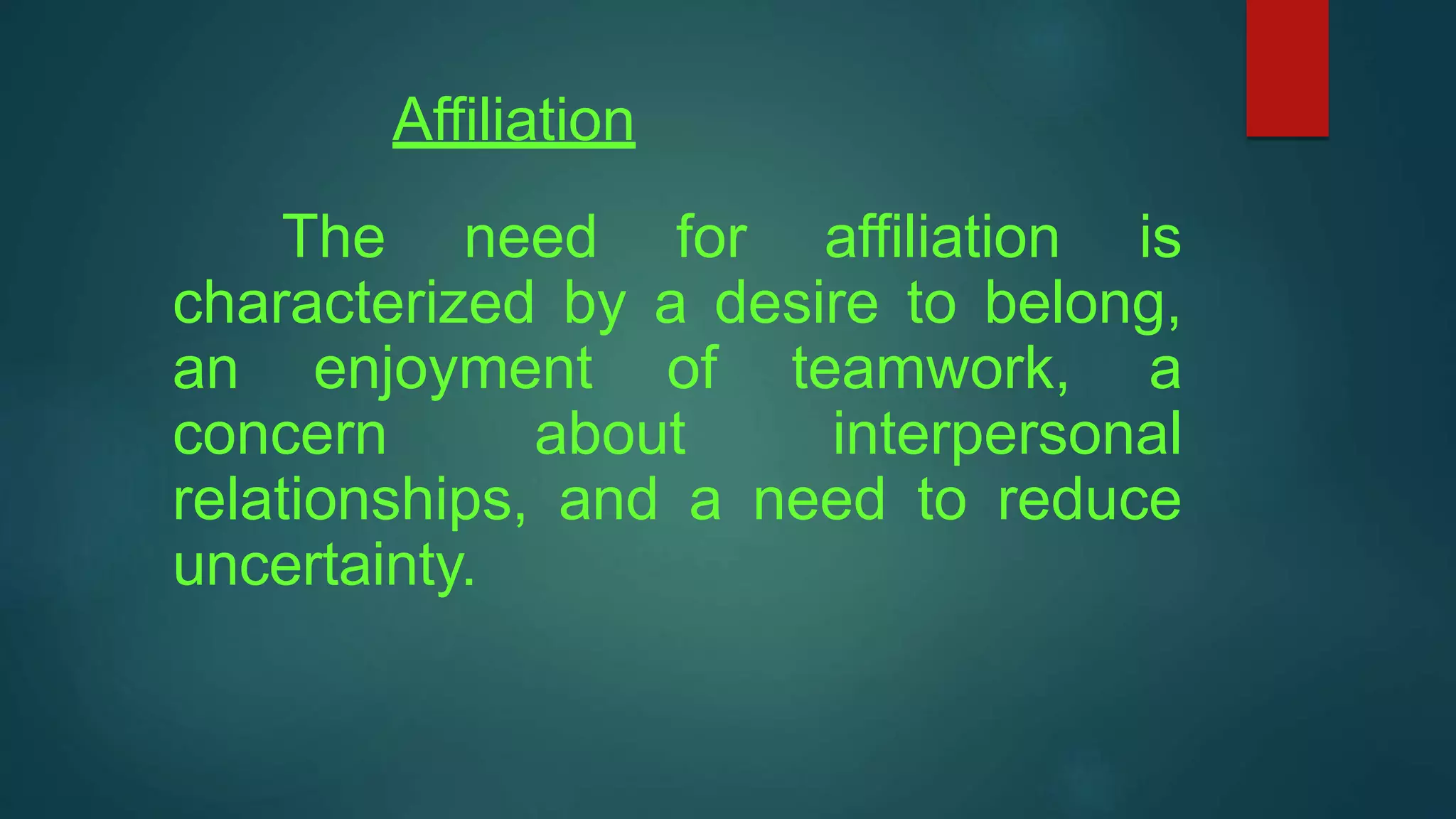 Affiliation
The need for affiliation is
characterized by a desire to belong,
an enjoyment of teamwork, a
concern about interpersonal
relationships, and a need to reduce
uncertainty.
 