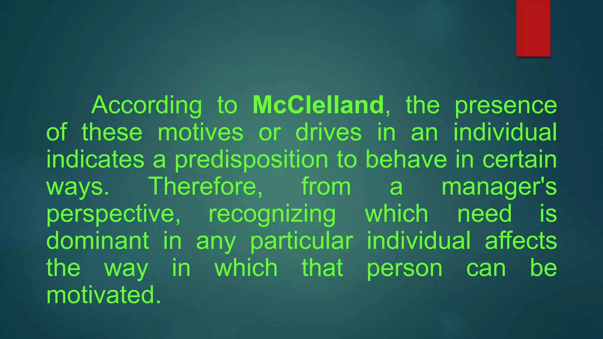 According to McClelland, the presence
of these motives or drives in an individual
indicates a predisposition to behave in certain
ways. Therefore, from a manager's
perspective, recognizing which need is
dominant in any particular individual affects
the way in which that person can be
motivated.
 