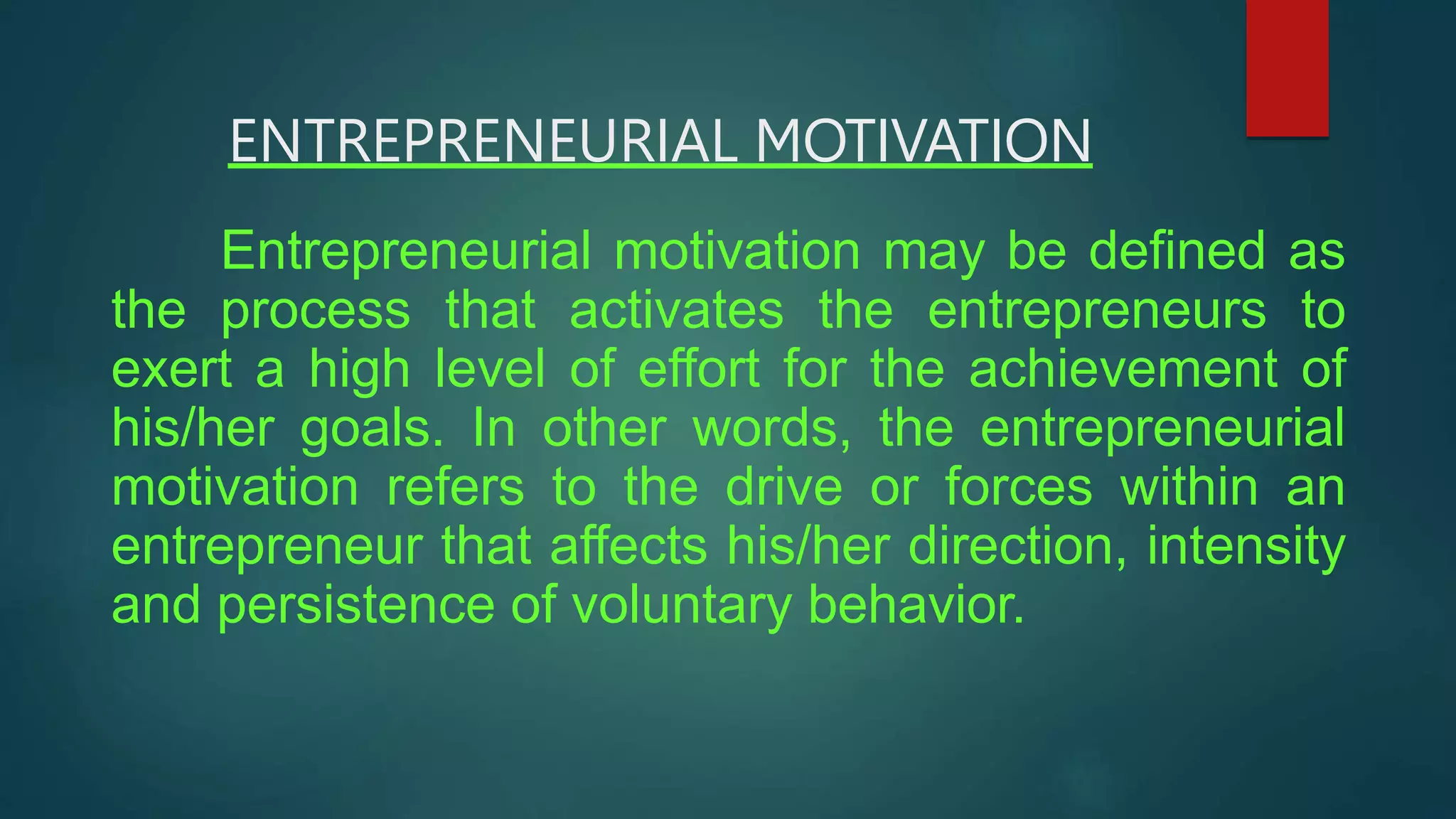 ENTREPRENEURIAL MOTIVATION
Entrepreneurial motivation may be defined as
the process that activates the entrepreneurs to
exert a high level of effort for the achievement of
his/her goals. In other words, the entrepreneurial
motivation refers to the drive or forces within an
entrepreneur that affects his/her direction, intensity
and persistence of voluntary behavior.
 