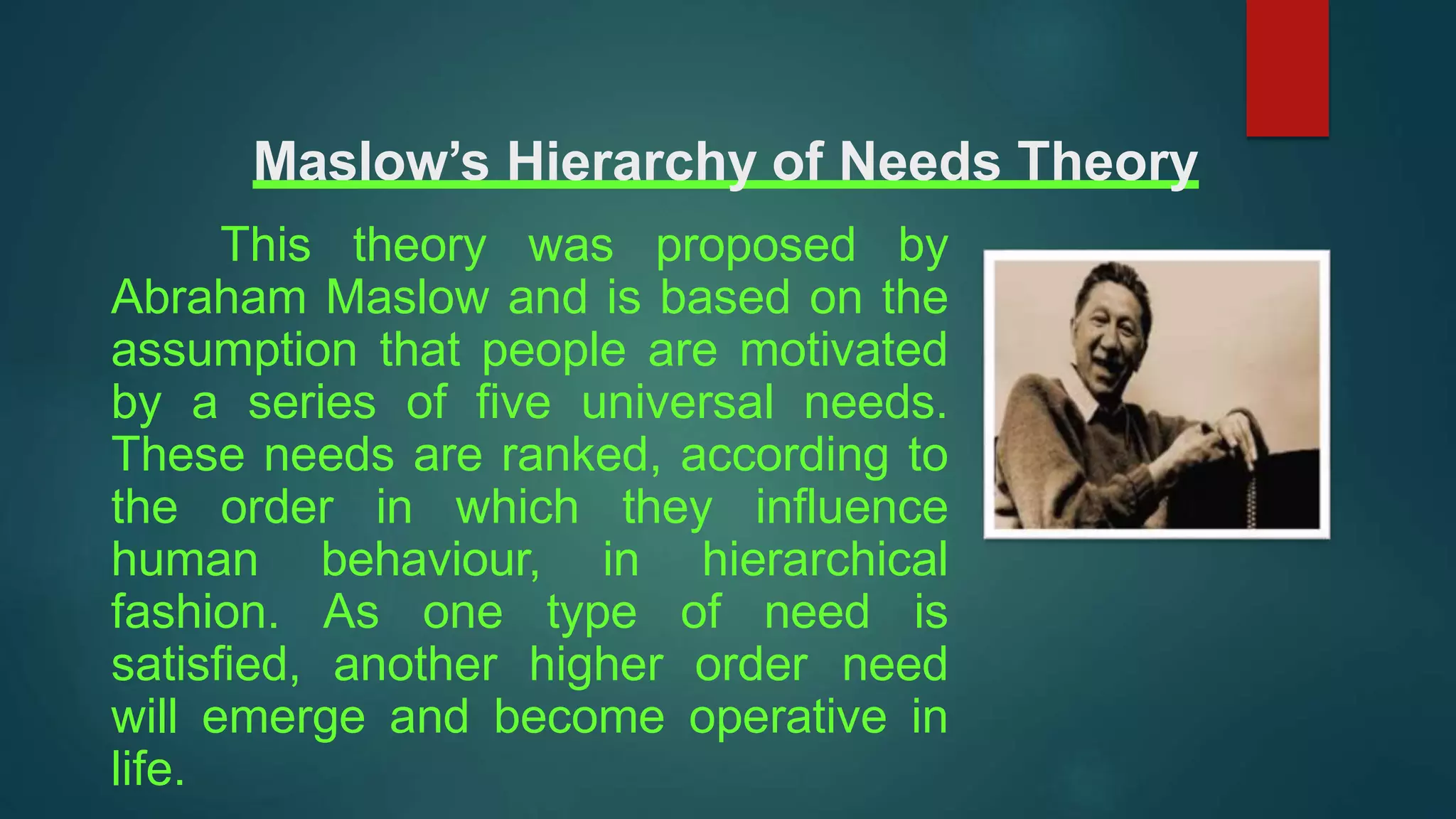 Maslow’s Hierarchy of Needs Theory
This theory was proposed by
Abraham Maslow and is based on the
assumption that people are motivated
by a series of five universal needs.
These needs are ranked, according to
the order in which they influence
human behaviour, in hierarchical
fashion. As one type of need is
satisfied, another higher order need
will emerge and become operative in
life.
 