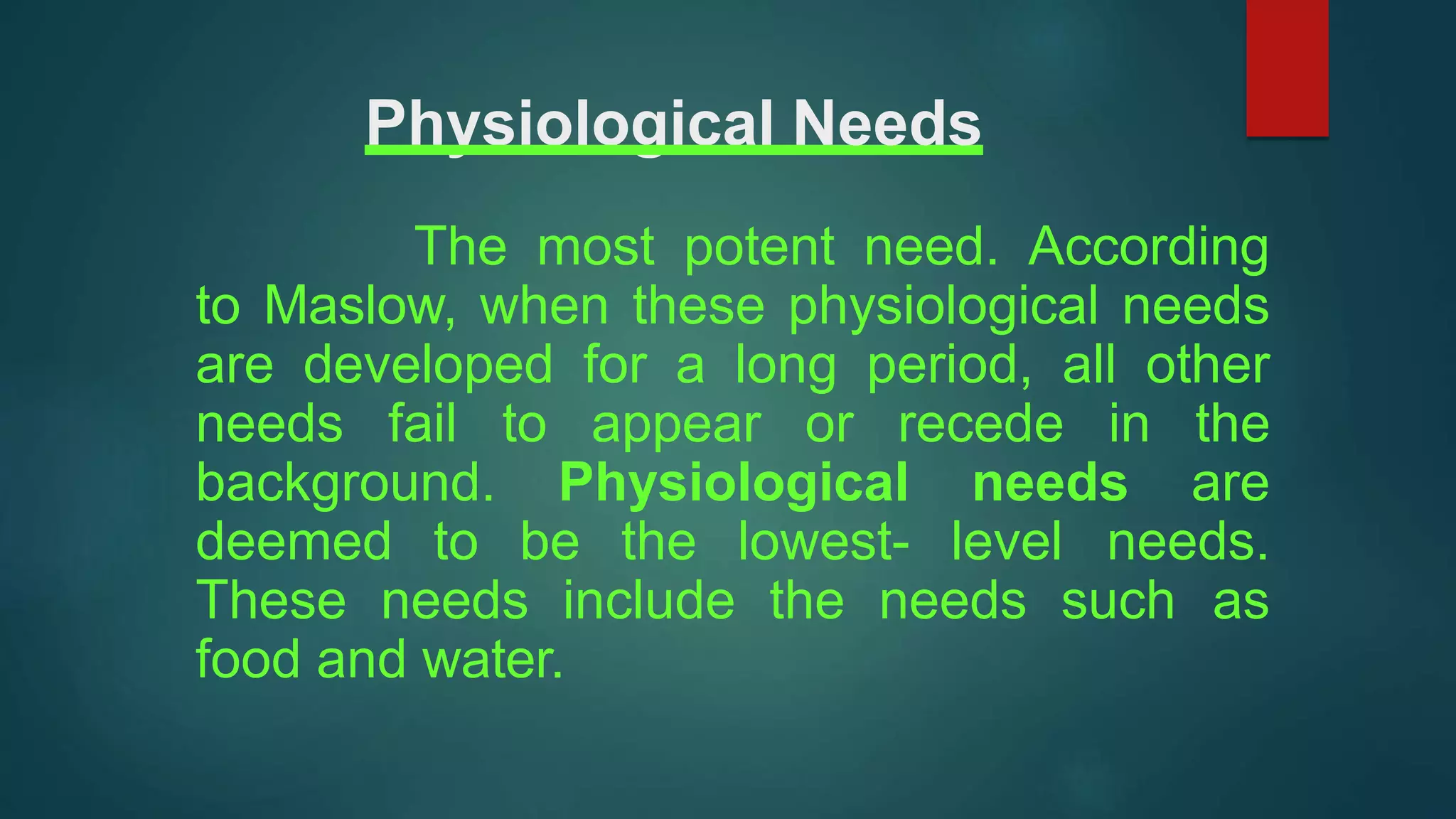 Physiological Needs
The most potent need. According
to Maslow, when these physiological needs
are developed for a long period, all other
needs fail to appear or recede in the
background. Physiological needs are
deemed to be the lowest- level needs.
These needs include the needs such as
food and water.
 