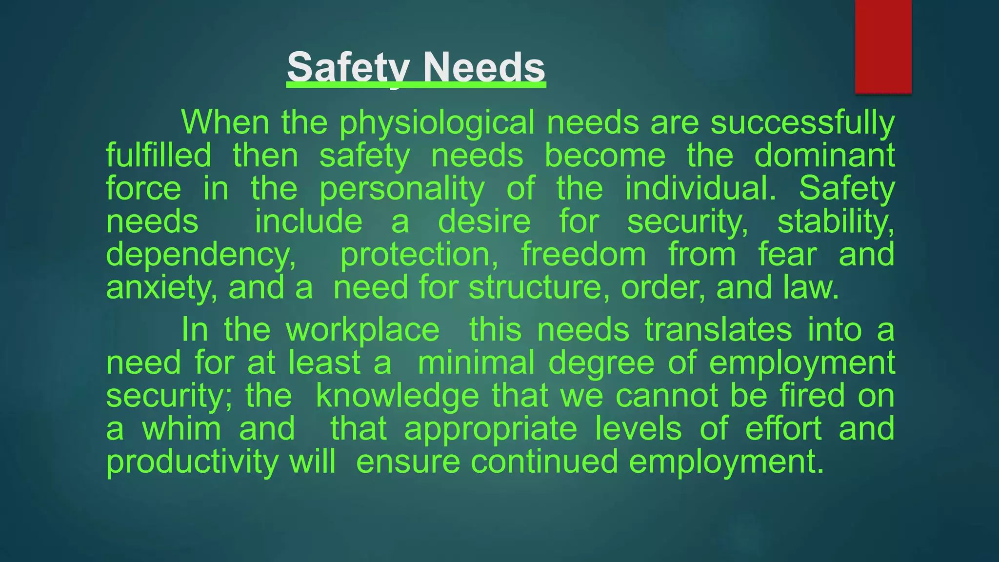 Safety Needs
When the physiological needs are successfully
fulfilled then safety needs become the dominant
force in the personality of the individual. Safety
needs include a desire for security, stability,
dependency, protection, freedom from fear and
anxiety, and a need for structure, order, and law.
In the workplace this needs translates into a
need for at least a minimal degree of employment
security; the knowledge that we cannot be fired on
a whim and that appropriate levels of effort and
productivity will ensure continued employment.
 