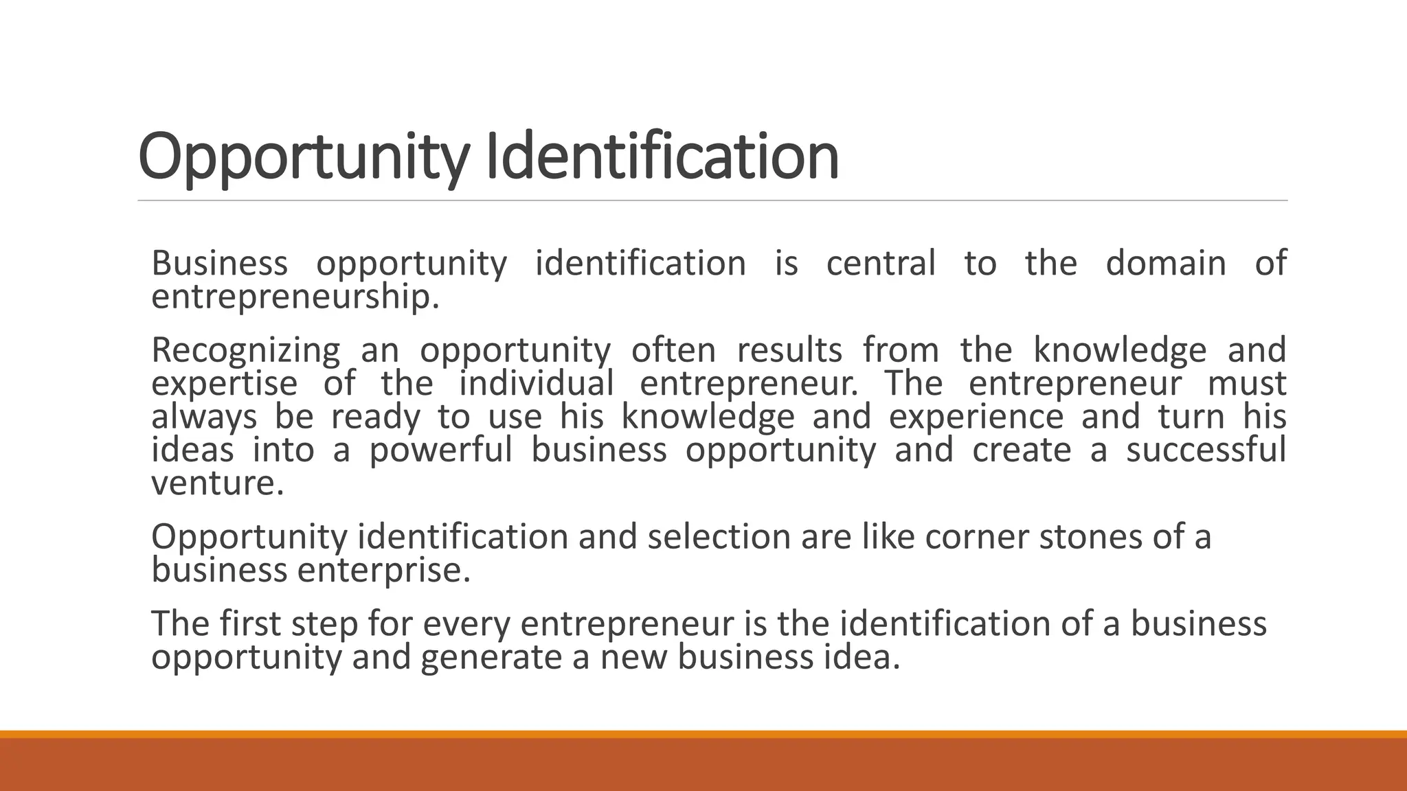 Opportunity Identification
Business opportunity identification is central to the domain of
entrepreneurship.
Recognizing an opportunity often results from the knowledge and
expertise of the individual entrepreneur. The entrepreneur must
always be ready to use his knowledge and experience and turn his
ideas into a powerful business opportunity and create a successful
venture.
Opportunity identification and selection are like corner stones of a
business enterprise.
The first step for every entrepreneur is the identification of a business
opportunity and generate a new business idea.
 