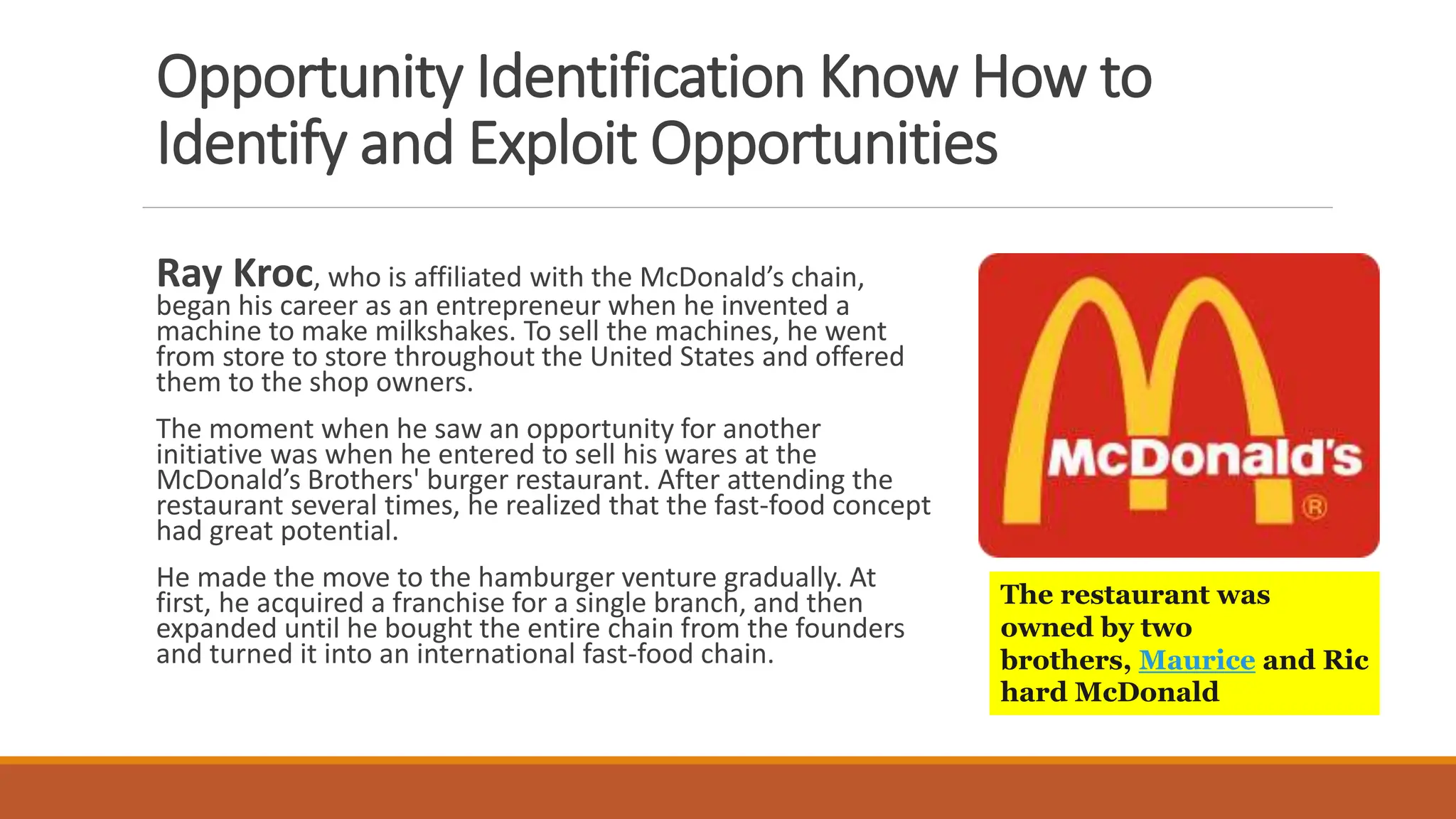 Opportunity Identification Know How to
Identify and Exploit Opportunities
Ray Kroc, who is affiliated with the McDonald’s chain,
began his career as an entrepreneur when he invented a
machine to make milkshakes. To sell the machines, he went
from store to store throughout the United States and offered
them to the shop owners.
The moment when he saw an opportunity for another
initiative was when he entered to sell his wares at the
McDonald’s Brothers' burger restaurant. After attending the
restaurant several times, he realized that the fast-food concept
had great potential.
He made the move to the hamburger venture gradually. At
first, he acquired a franchise for a single branch, and then
expanded until he bought the entire chain from the founders
and turned it into an international fast-food chain.
The restaurant was
owned by two
brothers, Maurice and Ric
hard McDonald
 