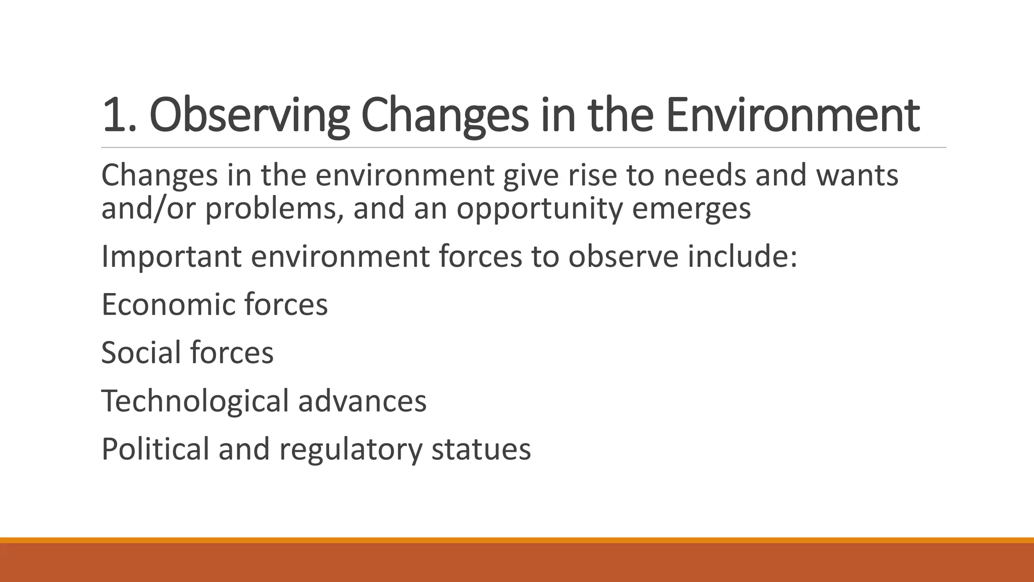 1. Observing Changes in the Environment
Changes in the environment give rise to needs and wants
and/or problems, and an opportunity emerges
Important environment forces to observe include:
Economic forces
Social forces
Technological advances
Political and regulatory statues
 
