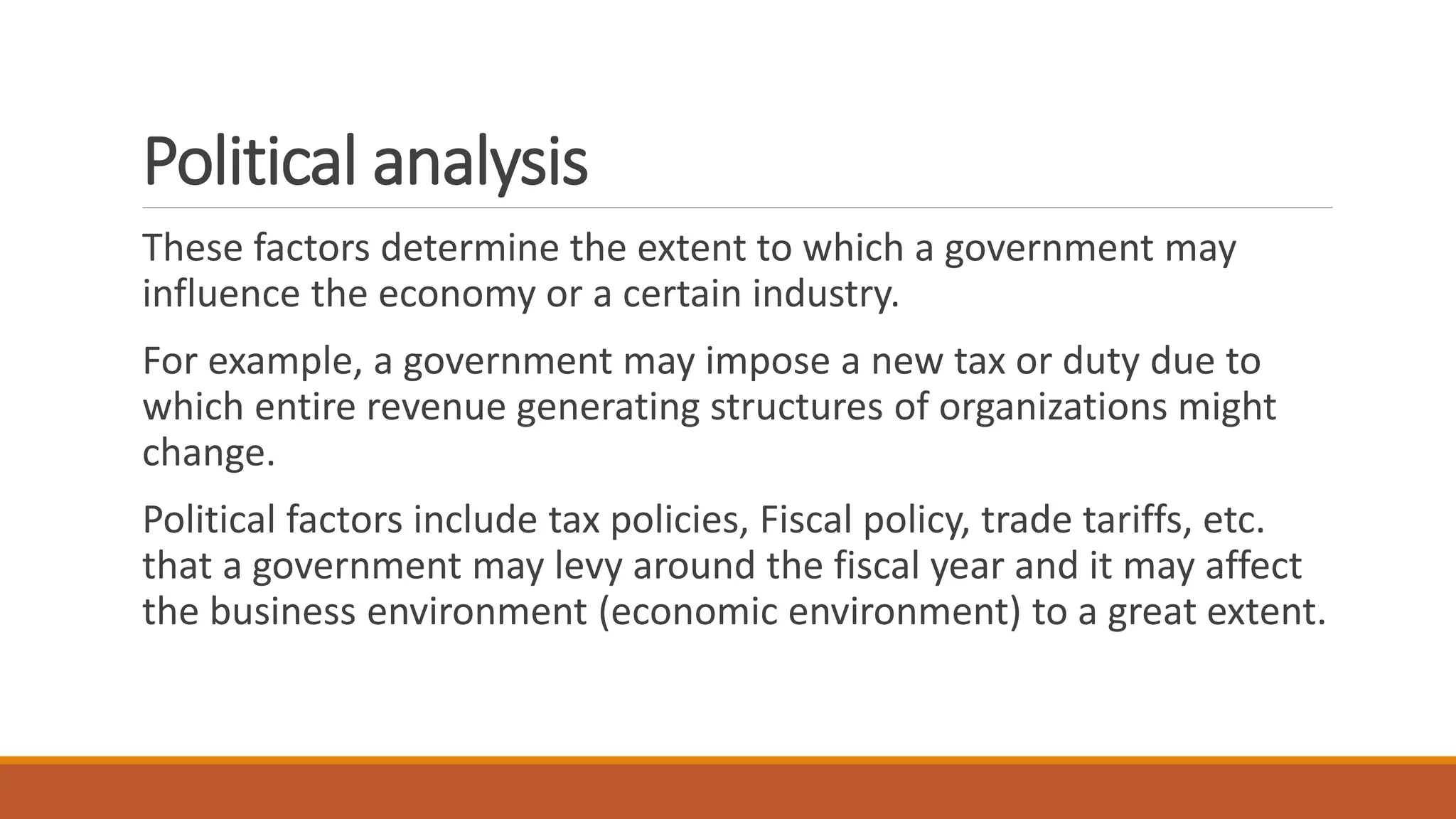 Political analysis
These factors determine the extent to which a government may
influence the economy or a certain industry.
For example, a government may impose a new tax or duty due to
which entire revenue generating structures of organizations might
change.
Political factors include tax policies, Fiscal policy, trade tariffs, etc.
that a government may levy around the fiscal year and it may affect
the business environment (economic environment) to a great extent.
 