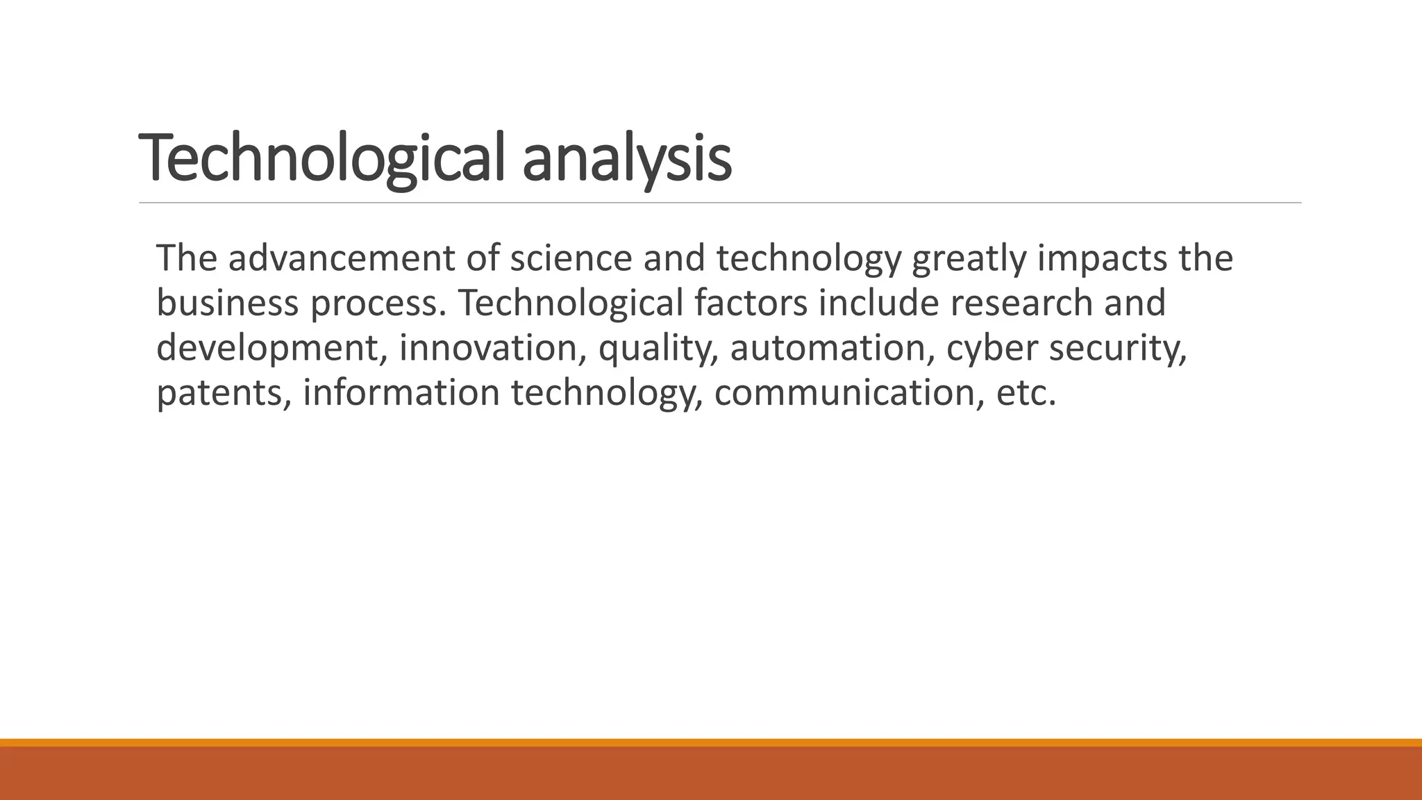 Technological analysis
The advancement of science and technology greatly impacts the
business process. Technological factors include research and
development, innovation, quality, automation, cyber security,
patents, information technology, communication, etc.
 