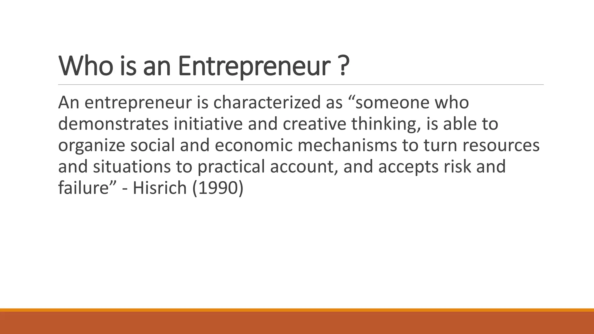 Who is an Entrepreneur ?
An entrepreneur is characterized as “someone who
demonstrates initiative and creative thinking, is able to
organize social and economic mechanisms to turn resources
and situations to practical account, and accepts risk and
failure” - Hisrich (1990)
 