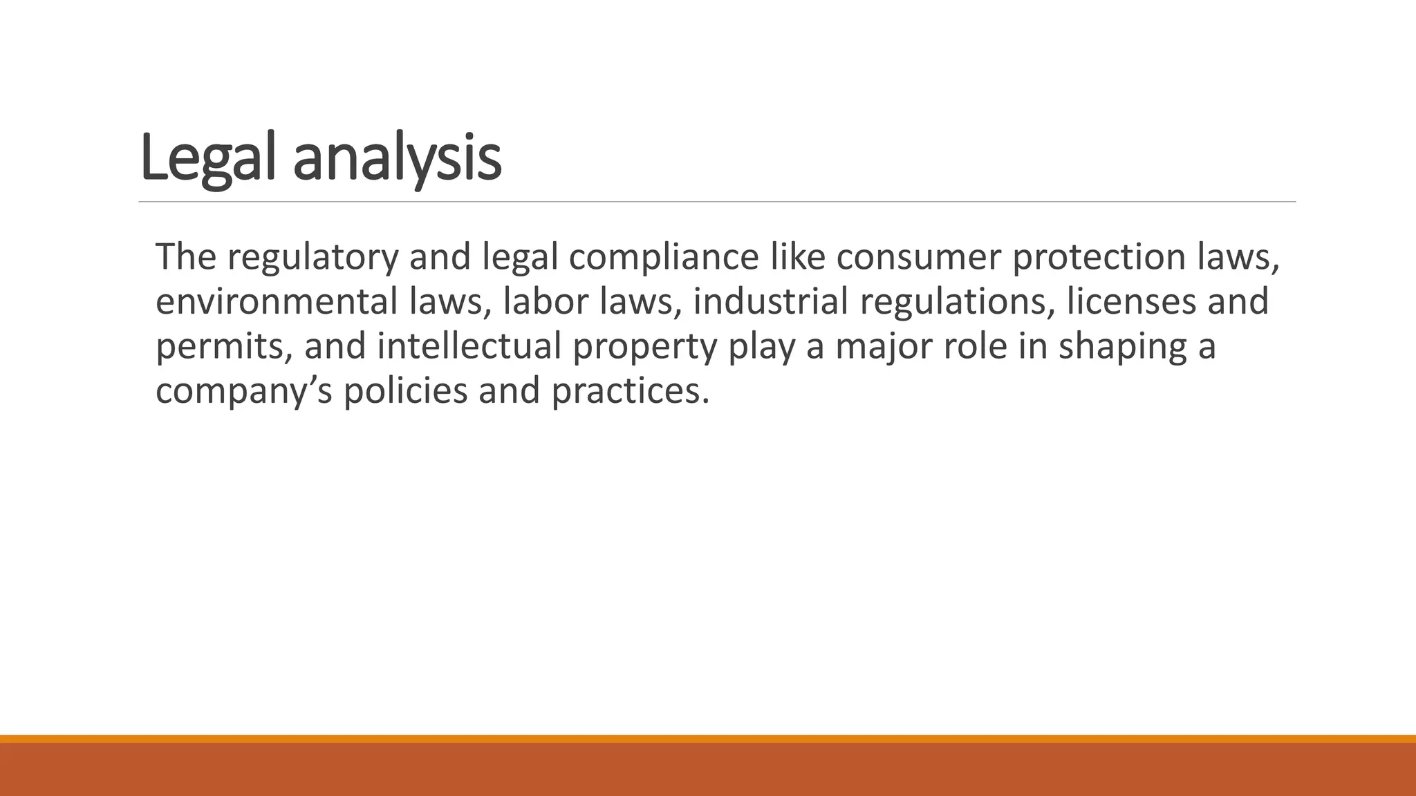 Legal analysis
The regulatory and legal compliance like consumer protection laws,
environmental laws, labor laws, industrial regulations, licenses and
permits, and intellectual property play a major role in shaping a
company’s policies and practices.
 
