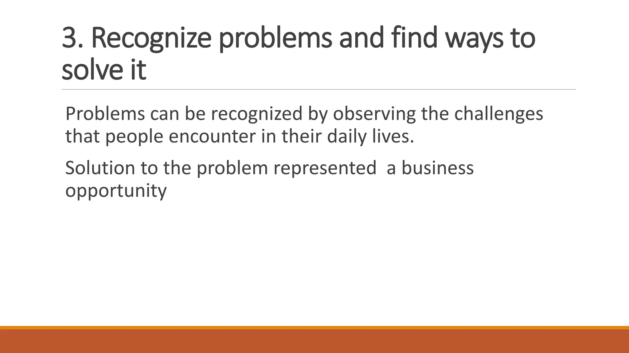 3. Recognize problems and find ways to
solve it
Problems can be recognized by observing the challenges
that people encounter in their daily lives.
Solution to the problem represented a business
opportunity
 