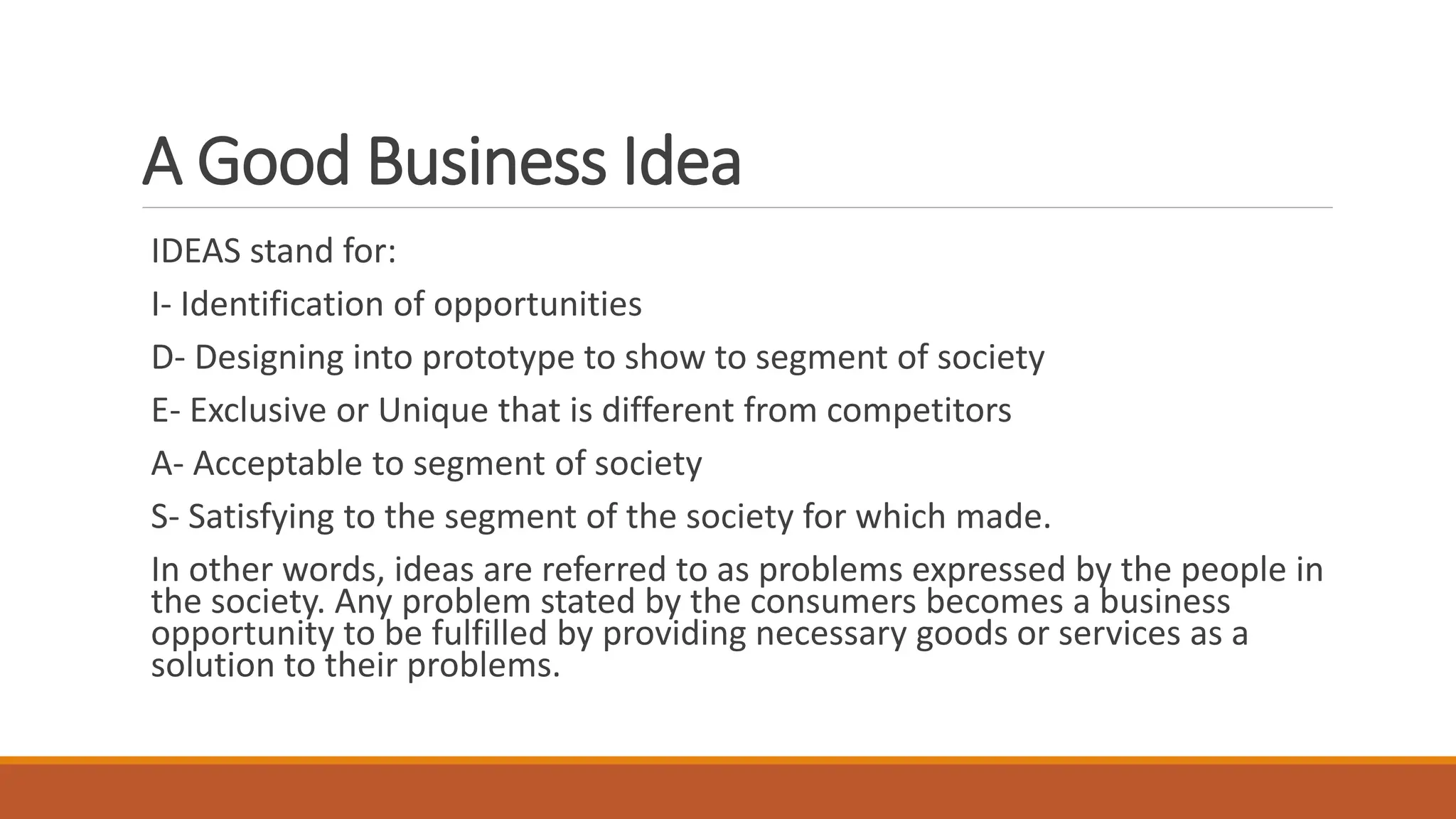 A Good Business Idea
IDEAS stand for:
I- Identification of opportunities
D- Designing into prototype to show to segment of society
E- Exclusive or Unique that is different from competitors
A- Acceptable to segment of society
S- Satisfying to the segment of the society for which made.
In other words, ideas are referred to as problems expressed by the people in
the society. Any problem stated by the consumers becomes a business
opportunity to be fulfilled by providing necessary goods or services as a
solution to their problems.
 