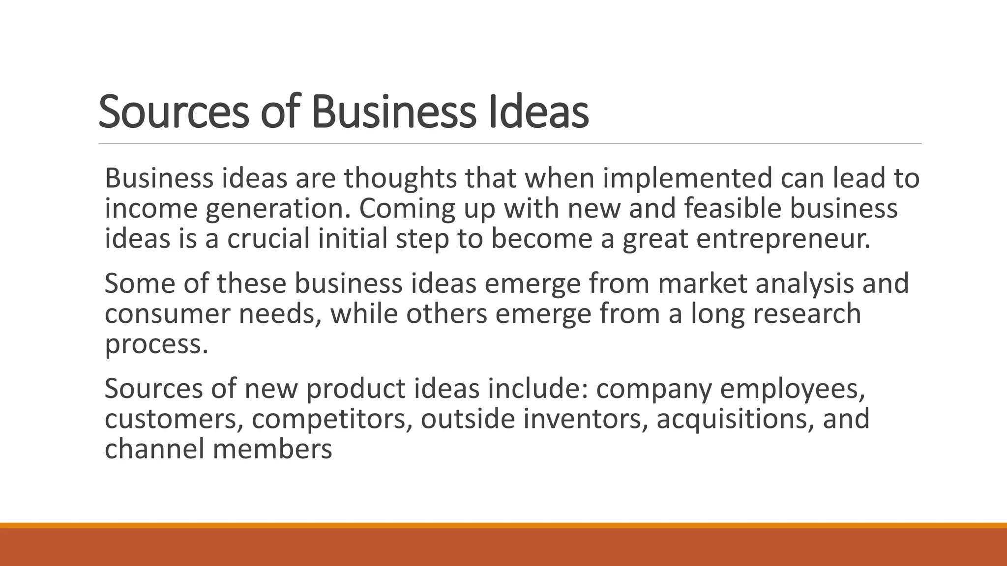 Sources of Business Ideas
Business ideas are thoughts that when implemented can lead to
income generation. Coming up with new and feasible business
ideas is a crucial initial step to become a great entrepreneur.
Some of these business ideas emerge from market analysis and
consumer needs, while others emerge from a long research
process.
Sources of new product ideas include: company employees,
customers, competitors, outside inventors, acquisitions, and
channel members
 