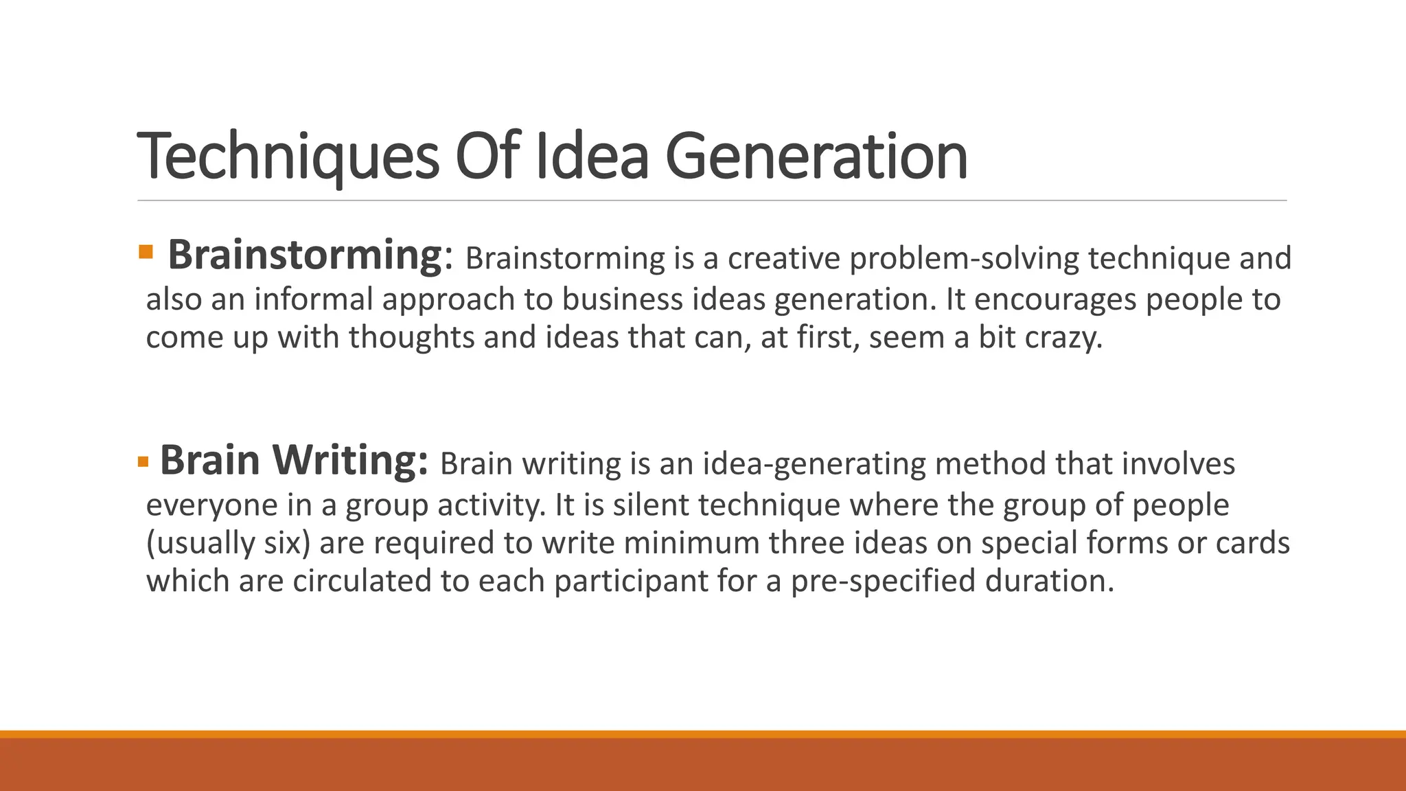Techniques Of Idea Generation
 Brainstorming: Brainstorming is a creative problem-solving technique and
also an informal approach to business ideas generation. It encourages people to
come up with thoughts and ideas that can, at first, seem a bit crazy.
 Brain Writing: Brain writing is an idea-generating method that involves
everyone in a group activity. It is silent technique where the group of people
(usually six) are required to write minimum three ideas on special forms or cards
which are circulated to each participant for a pre-specified duration.
 