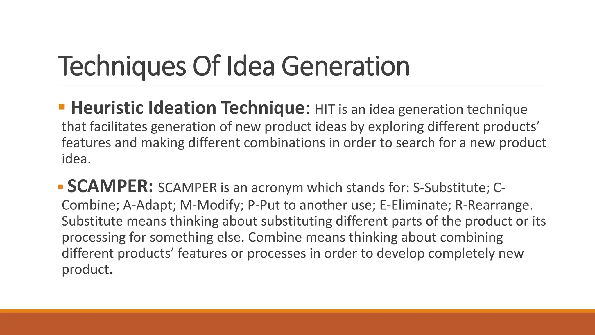 Techniques Of Idea Generation
 Heuristic Ideation Technique: HIT is an idea generation technique
that facilitates generation of new product ideas by exploring different products’
features and making different combinations in order to search for a new product
idea.
 SCAMPER: SCAMPER is an acronym which stands for: S-Substitute; C-
Combine; A-Adapt; M-Modify; P-Put to another use; E-Eliminate; R-Rearrange.
Substitute means thinking about substituting different parts of the product or its
processing for something else. Combine means thinking about combining
different products’ features or processes in order to develop completely new
product.
 