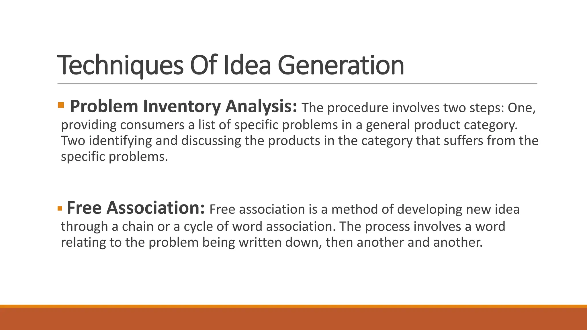 Techniques Of Idea Generation
 Problem Inventory Analysis: The procedure involves two steps: One,
providing consumers a list of specific problems in a general product category.
Two identifying and discussing the products in the category that suffers from the
specific problems.
 Free Association: Free association is a method of developing new idea
through a chain or a cycle of word association. The process involves a word
relating to the problem being written down, then another and another.
 