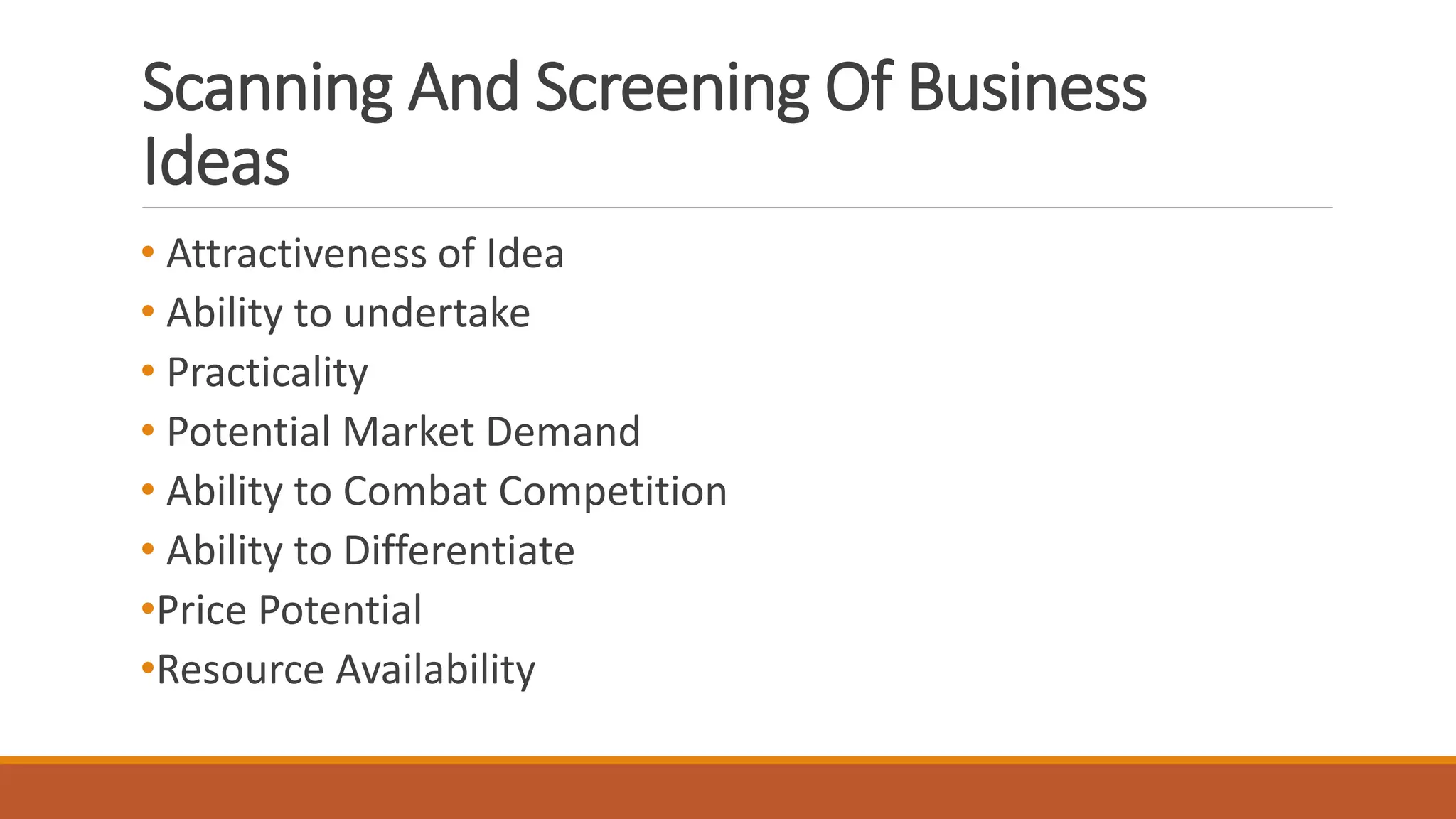 Scanning And Screening Of Business
Ideas
• Attractiveness of Idea
• Ability to undertake
• Practicality
• Potential Market Demand
• Ability to Combat Competition
• Ability to Differentiate
•Price Potential
•Resource Availability
 