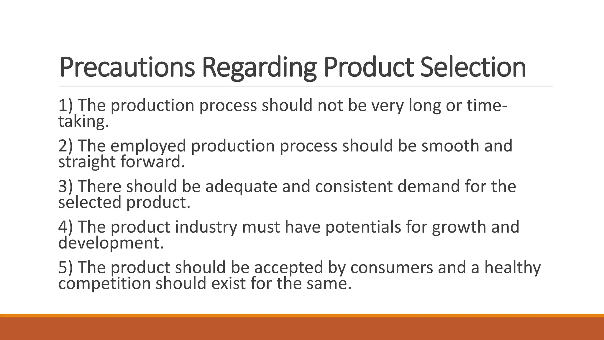 Precautions Regarding Product Selection
1) The production process should not be very long or time-
taking.
2) The employed production process should be smooth and
straight forward.
3) There should be adequate and consistent demand for the
selected product.
4) The product industry must have potentials for growth and
development.
5) The product should be accepted by consumers and a healthy
competition should exist for the same.
 