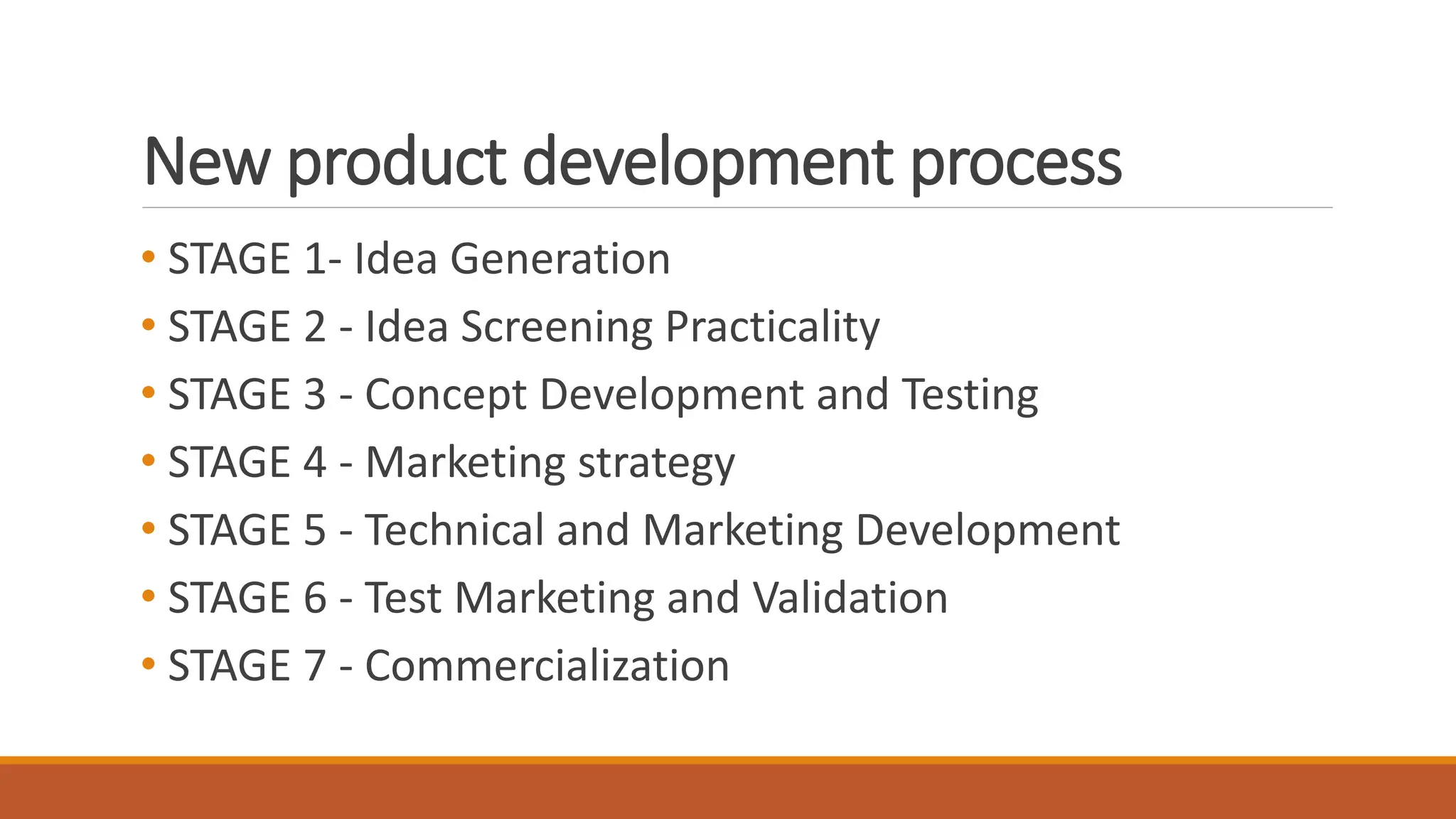 New product development process
• STAGE 1- Idea Generation
• STAGE 2 - Idea Screening Practicality
• STAGE 3 - Concept Development and Testing
• STAGE 4 - Marketing strategy
• STAGE 5 - Technical and Marketing Development
• STAGE 6 - Test Marketing and Validation
• STAGE 7 - Commercialization
 