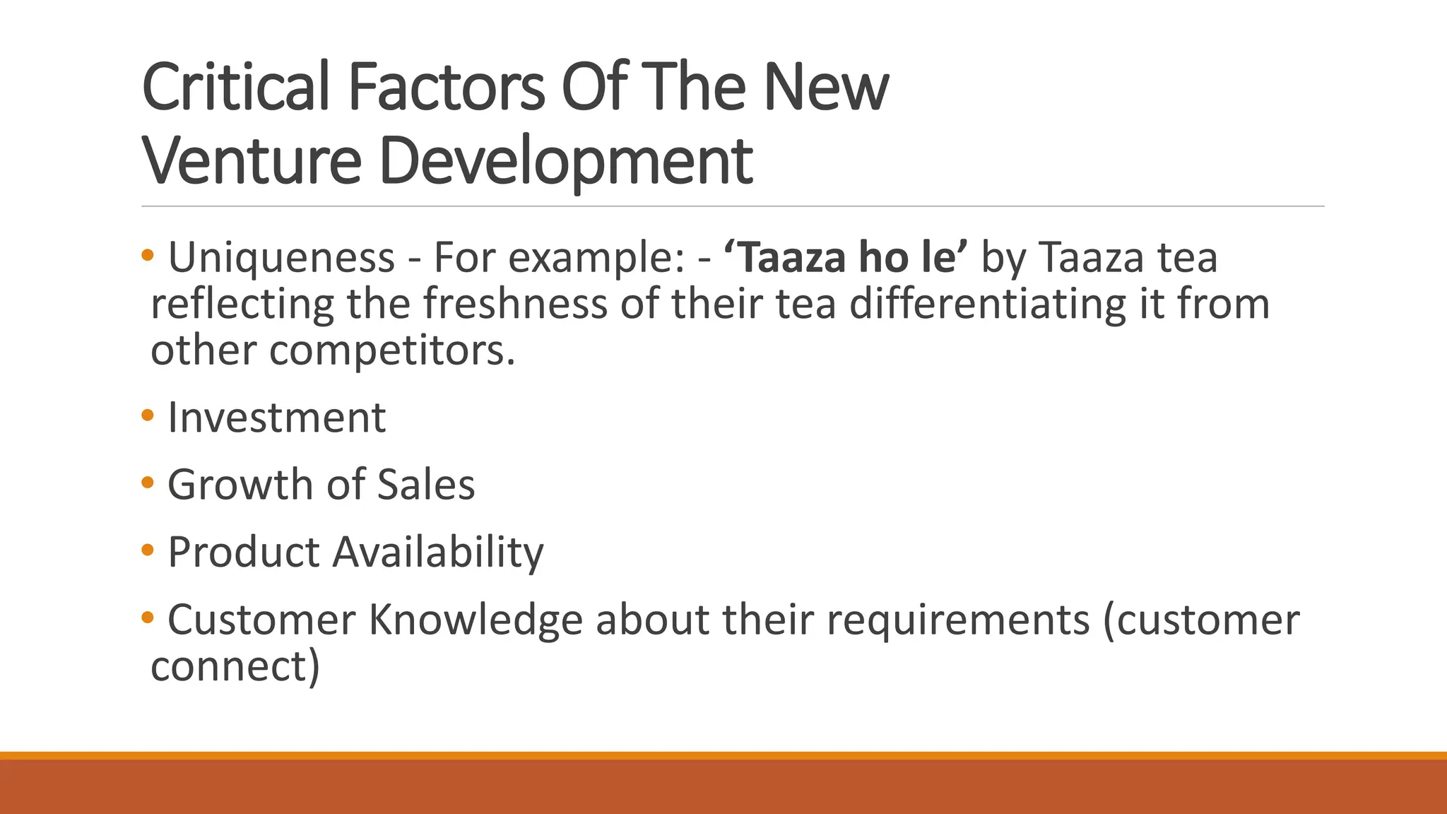 Critical Factors Of The New
Venture Development
• Uniqueness - For example: - ‘Taaza ho le’ by Taaza tea
reflecting the freshness of their tea differentiating it from
other competitors.
• Investment
• Growth of Sales
• Product Availability
• Customer Knowledge about their requirements (customer
connect)
 