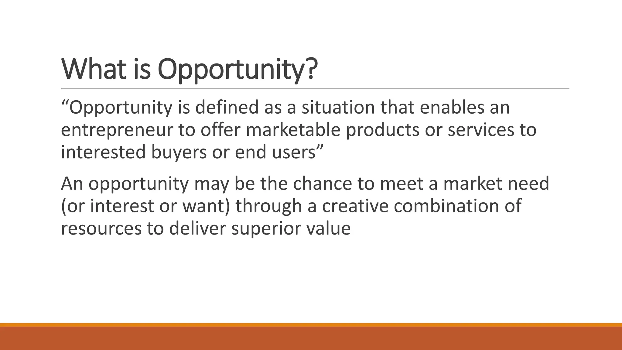 What is Opportunity?
“Opportunity is defined as a situation that enables an
entrepreneur to offer marketable products or services to
interested buyers or end users”
An opportunity may be the chance to meet a market need
(or interest or want) through a creative combination of
resources to deliver superior value
 