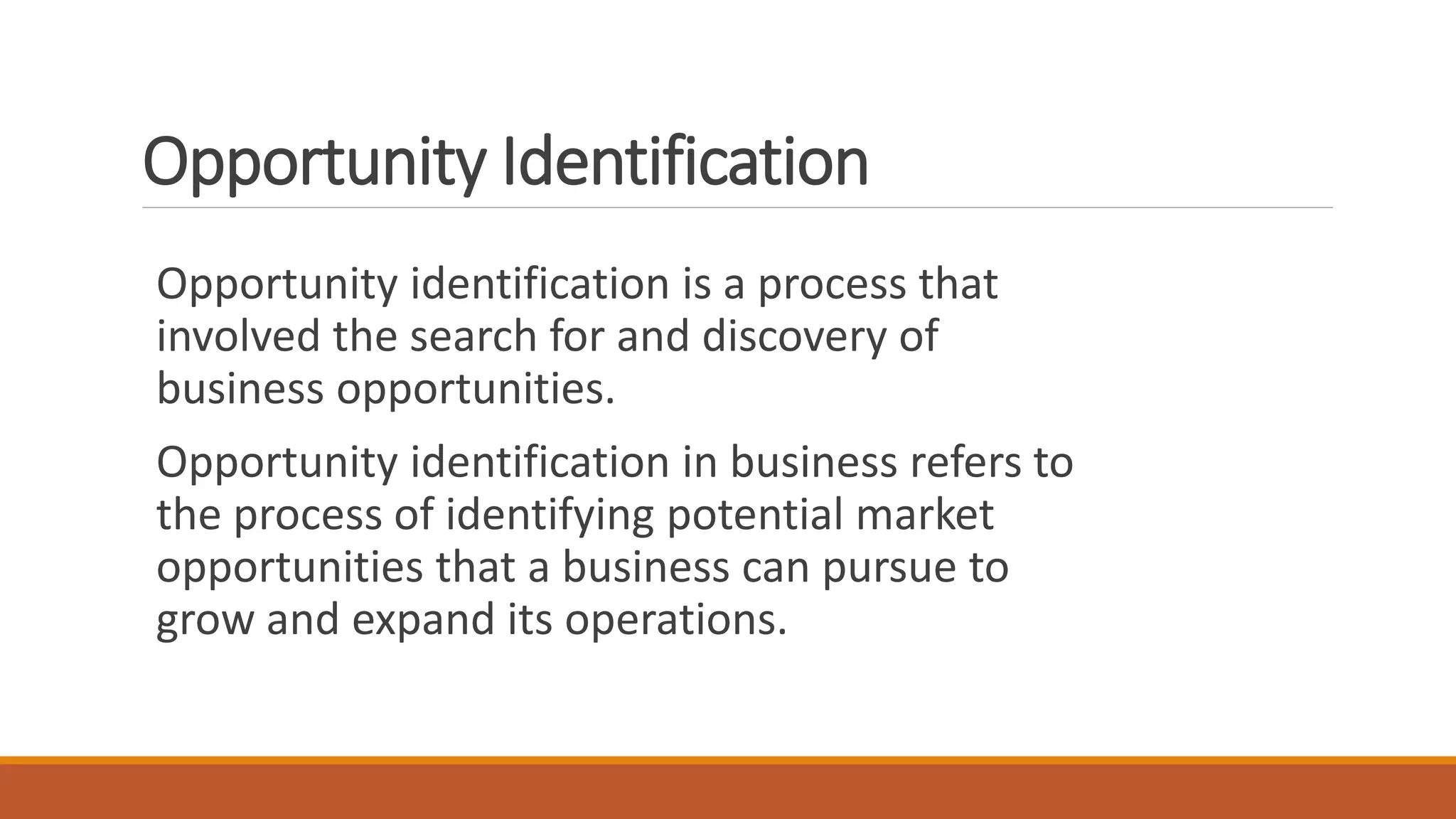 Opportunity Identification
Opportunity identification is a process that
involved the search for and discovery of
business opportunities.
Opportunity identification in business refers to
the process of identifying potential market
opportunities that a business can pursue to
grow and expand its operations.
 