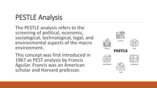 PESTLE Analysis
The PESTLE analysis refers to the
screening of political, economic,
sociological, technological, legal, and
environmental aspects of the macro
environment.
This concept was first introduced in
1967 as PEST analysis by Francis
Aguilar. Francis was an American
scholar and Harvard professor.
 