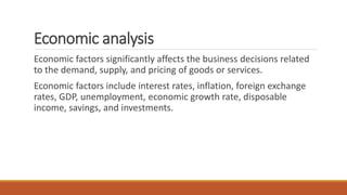Economic analysis
Economic factors significantly affects the business decisions related
to the demand, supply, and pricing of goods or services.
Economic factors include interest rates, inflation, foreign exchange
rates, GDP, unemployment, economic growth rate, disposable
income, savings, and investments.
 