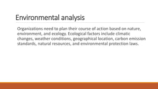 Environmental analysis
Organizations need to plan their course of action based on nature,
environment, and ecology. Ecological factors include climatic
changes, weather conditions, geographical location, carbon emission
standards, natural resources, and environmental protection laws.
 