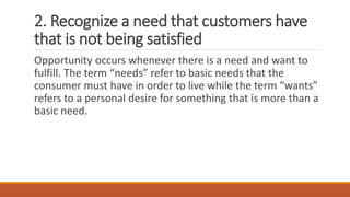 2. Recognize a need that customers have
that is not being satisfied
Opportunity occurs whenever there is a need and want to
fulfill. The term “needs” refer to basic needs that the
consumer must have in order to live while the term “wants”
refers to a personal desire for something that is more than a
basic need.
 