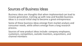 Sources of Business Ideas
Business ideas are thoughts that when implemented can lead to
income generation. Coming up with new and feasible business
ideas is a crucial initial step to become a great entrepreneur.
Some of these business ideas emerge from market analysis and
consumer needs, while others emerge from a long research
process.
Sources of new product ideas include: company employees,
customers, competitors, outside inventors, acquisitions, and
channel members
 