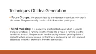 Techniques Of Idea Generation
 Focus Groups: The group is lead by a moderator to conduct an in-depth
discussion. The group usually consists of 8-14 recruited participants.
 Mind mapping: It is a powerful graphical technique which is used to
translate whatever is running into the minds into a visual is running into the
minds into a visual. The process of mind-mapping involves penning down a
central involves penning down a central theme and coming out with new and
associated ideas that branch out from the central idea.
 