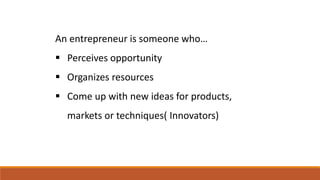 An entrepreneur is someone who…
 Perceives opportunity
 Organizes resources
 Come up with new ideas for products,
markets or techniques( Innovators)
 