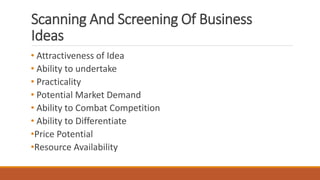Scanning And Screening Of Business
Ideas
• Attractiveness of Idea
• Ability to undertake
• Practicality
• Potential Market Demand
• Ability to Combat Competition
• Ability to Differentiate
•Price Potential
•Resource Availability
 