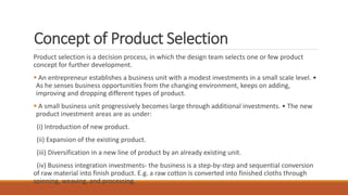 Concept of Product Selection
Product selection is a decision process, in which the design team selects one or few product
concept for further development.
 An entrepreneur establishes a business unit with a modest investments in a small scale level. •
As he senses business opportunities from the changing environment, keeps on adding,
improving and dropping different types of product.
 A small business unit progressively becomes large through additional investments. • The new
product investment areas are as under:
(i) Introduction of new product.
(ii) Expansion of the existing product.
(iii) Diversification in a new line of product by an already existing unit.
(iv) Business integration investments- the business is a step-by-step and sequential conversion
of raw material into finish product. E.g. a raw cotton is converted into finished cloths through
spinning, weaving, and processing.
 