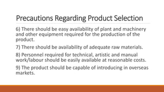 Precautions Regarding Product Selection
6) There should be easy availability of plant and machinery
and other equipment required for the production of the
product.
7) There should be availability of adequate raw materials.
8) Personnel required for technical, artistic and manual
work/labour should be easily available at reasonable costs.
9) The product should be capable of introducing in overseas
markets.
 