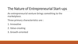 The Nature of Entrepreneurial Start-ups
An entrepreneurial venture brings something to the
marketplace.
Three primary characteristics are :
1. Innovative
2. Value-creating
3. Growth-oriented
 