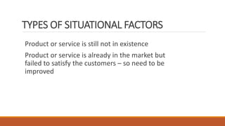 TYPES OF SITUATIONAL FACTORS
Product or service is still not in existence
Product or service is already in the market but
failed to satisfy the customers – so need to be
improved
 