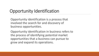 Opportunity Identification
Opportunity identification is a process that
involved the search for and discovery of
business opportunities.
Opportunity identification in business refers to
the process of identifying potential market
opportunities that a business can pursue to
grow and expand its operations.
 
