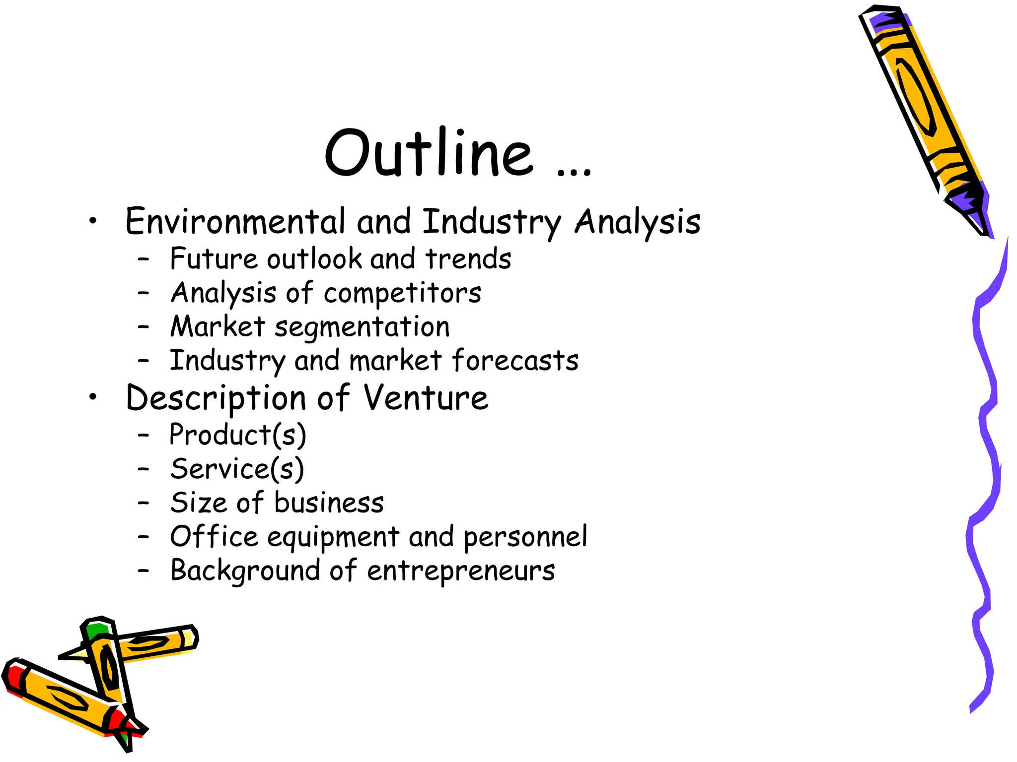 Outline …
• Environmental and Industry Analysis
– Future outlook and trends
– Analysis of competitors
– Market segmentation
– Industry and market forecasts
• Description of Venture
– Product(s)
– Service(s)
– Size of business
– Office equipment and personnel
– Background of entrepreneurs
 