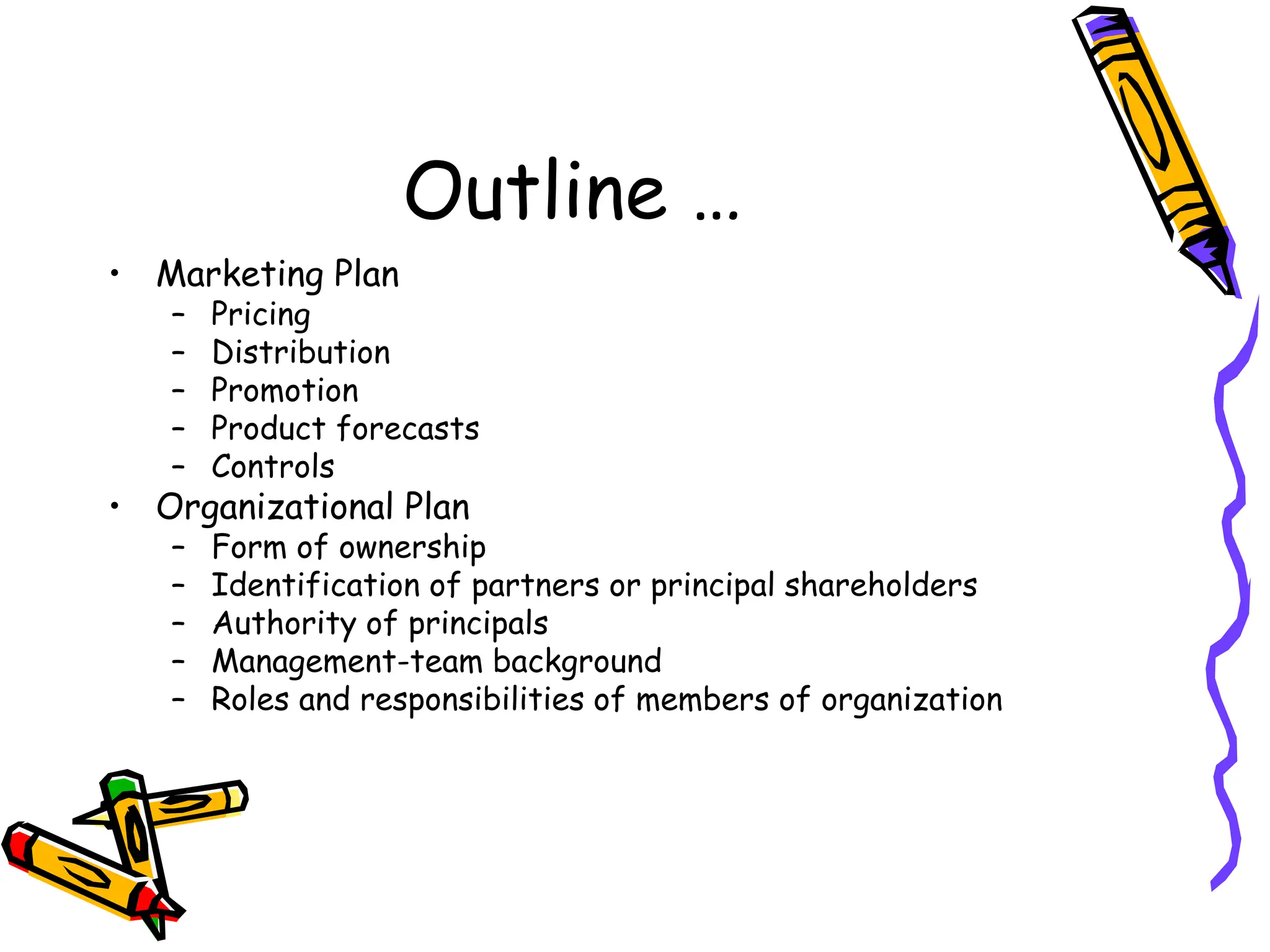 Outline …
• Marketing Plan
– Pricing
– Distribution
– Promotion
– Product forecasts
– Controls
• Organizational Plan
– Form of ownership
– Identification of partners or principal shareholders
– Authority of principals
– Management-team background
– Roles and responsibilities of members of organization
 