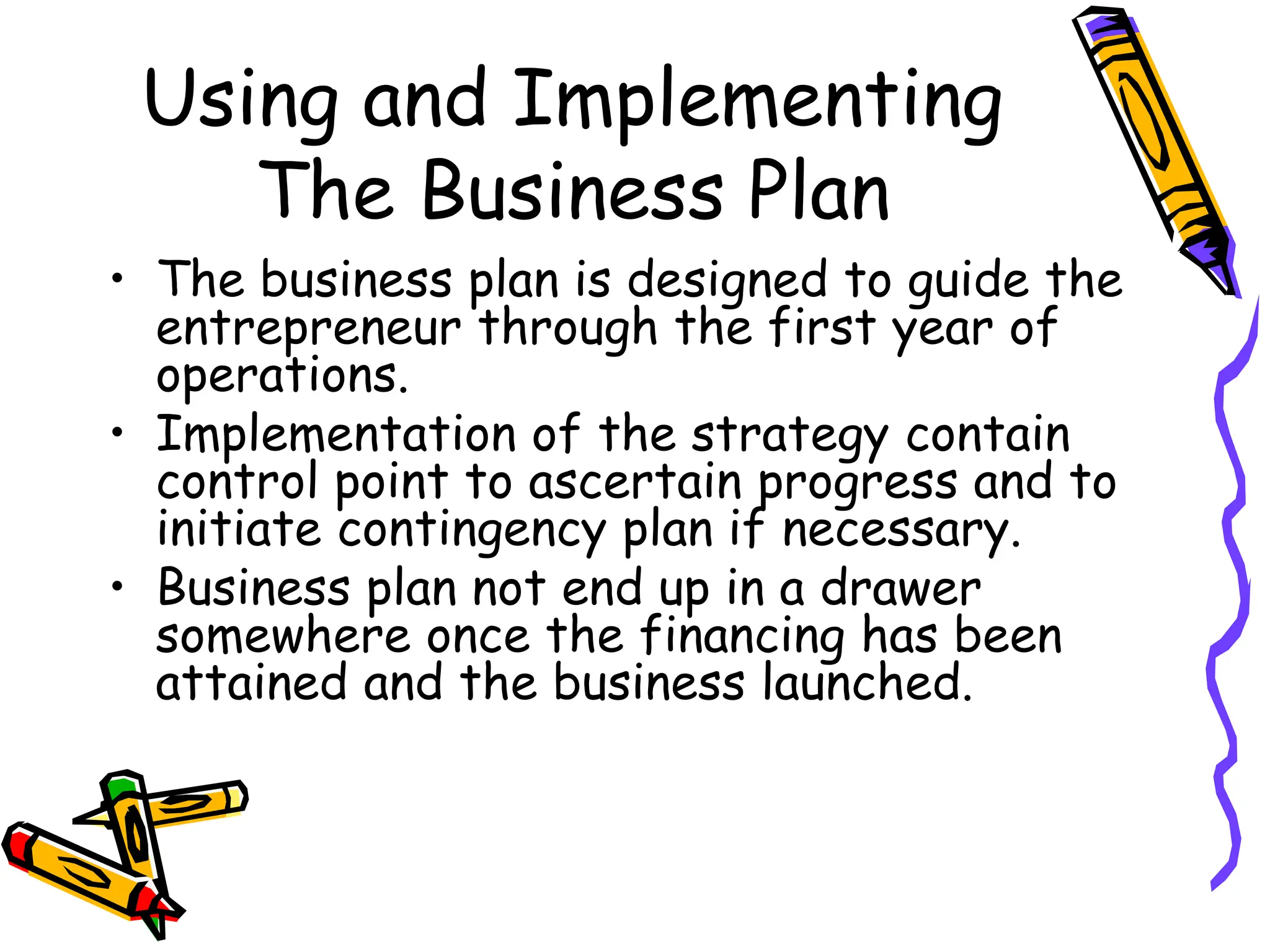 Using and Implementing
The Business Plan
• The business plan is designed to guide the
entrepreneur through the first year of
operations.
• Implementation of the strategy contain
control point to ascertain progress and to
initiate contingency plan if necessary.
• Business plan not end up in a drawer
somewhere once the financing has been
attained and the business launched.
 