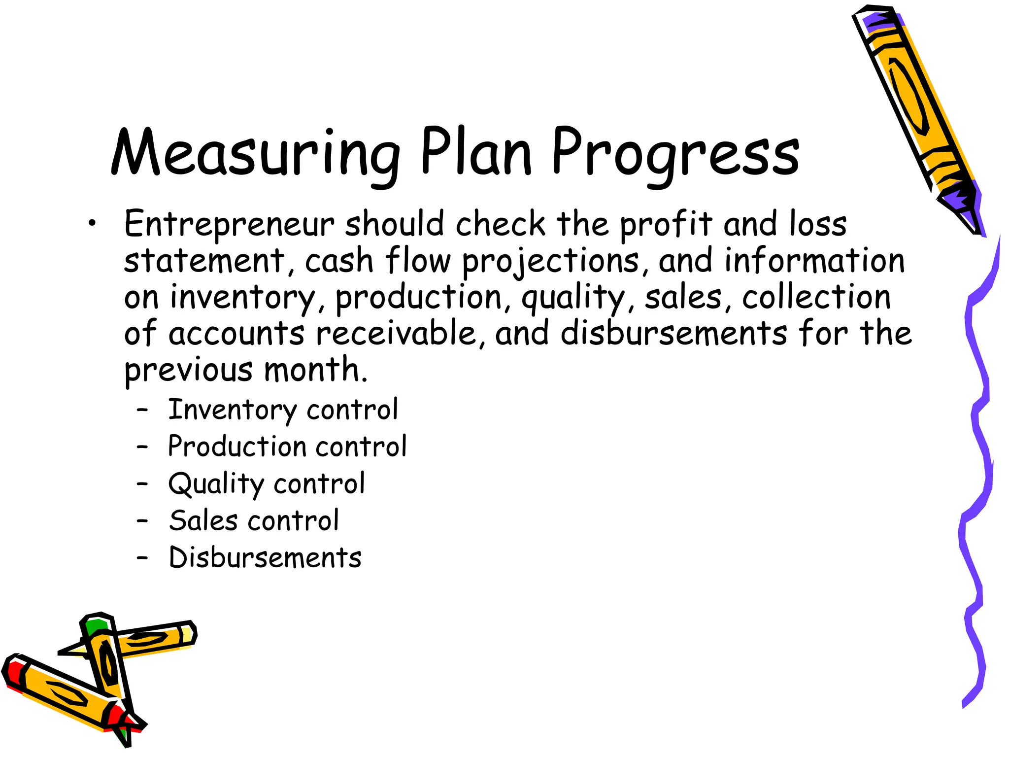 Measuring Plan Progress
• Entrepreneur should check the profit and loss
statement, cash flow projections, and information
on inventory, production, quality, sales, collection
of accounts receivable, and disbursements for the
previous month.
– Inventory control
– Production control
– Quality control
– Sales control
– Disbursements
 