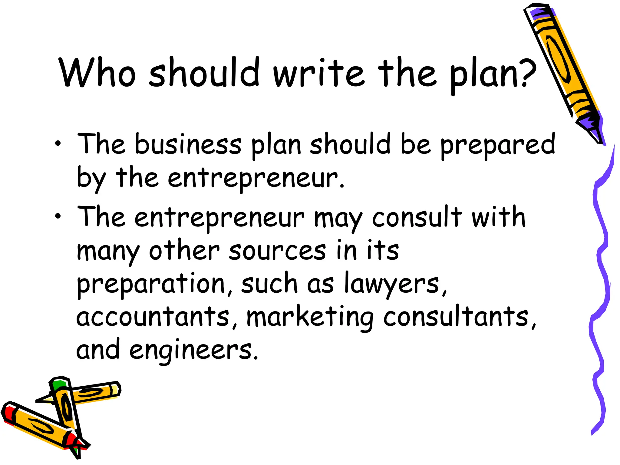 Who should write the plan?
• The business plan should be prepared
by the entrepreneur.
• The entrepreneur may consult with
many other sources in its
preparation, such as lawyers,
accountants, marketing consultants,
and engineers.
 