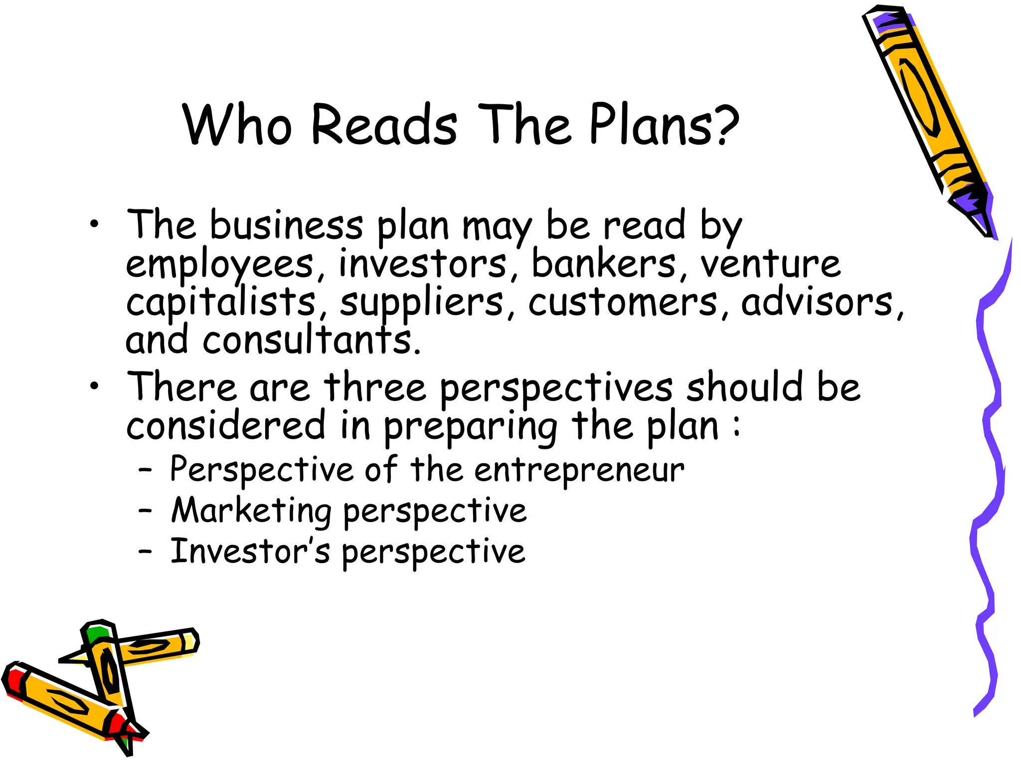 Who Reads The Plans?
• The business plan may be read by
employees, investors, bankers, venture
capitalists, suppliers, customers, advisors,
and consultants.
• There are three perspectives should be
considered in preparing the plan :
– Perspective of the entrepreneur
– Marketing perspective
– Investor’s perspective
 