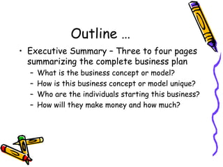 Outline …
• Executive Summary – Three to four pages
summarizing the complete business plan
– What is the business concept or model?
– How is this business concept or model unique?
– Who are the individuals starting this business?
– How will they make money and how much?
 