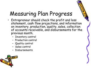 Measuring Plan Progress
• Entrepreneur should check the profit and loss
statement, cash flow projections, and information
on inventory, production, quality, sales, collection
of accounts receivable, and disbursements for the
previous month.
– Inventory control
– Production control
– Quality control
– Sales control
– Disbursements
 