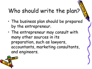Who should write the plan?
• The business plan should be prepared
by the entrepreneur.
• The entrepreneur may consult with
many other sources in its
preparation, such as lawyers,
accountants, marketing consultants,
and engineers.
 