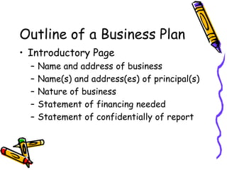 Outline of a Business Plan
• Introductory Page
– Name and address of business
– Name(s) and address(es) of principal(s)
– Nature of business
– Statement of financing needed
– Statement of confidentially of report
 