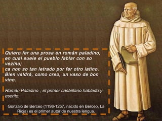 Quiero fer una prosa en román paladino,
en cual suele el pueblo fablar con so
vezino;
ca non so tan letrado por fer otro latino.
Bien valdrá, como creo, un vaso de bon
vino.
Román Paladino , el primer castellano hablado y
escrito.
Gonzalo de Berceo (1198-1267, nacido en Berceo, La
Rioja) es el primer autor de nuestra lengua.
 