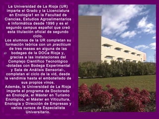 La Universidad de La Rioja (UR)
imparte el Grado y la Licenciatura
en Enología1 en la Facultad de
Ciencias, Estudios Agroalimentarios
e Informática desde 1996 y es el
segundo campus español que creó
esta titulación oficial de segundo
ciclo.
Los alumnos de la UR completan su
formación teórica con un practicum
de tres meses en alguna de las
bodegas de la DOCa Rioja y,
gracias a las instalaciones del
Complejo Científico Tecnológico
-dotadas con Bodega Experimental
y Sala de Análisis Sensorial-,
completan el ciclo de la vid, desde
la vendimia hasta el embotellado de
sus propios vinos.
Además, la Universidad de La Rioja
imparte el programa de Doctorado
en Enología, el Máster en Turismo
Enológico, el Máster en Viticultura,
Enología y Dirección de Empresas y
varios cursos de Especialista
Universitario.
 